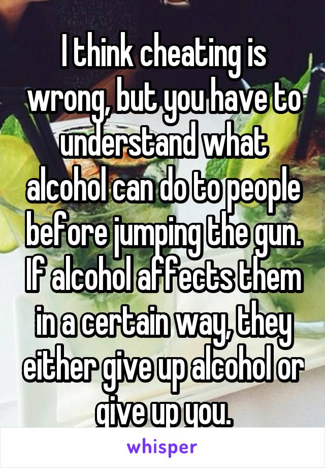 I think cheating is wrong, but you have to understand what alcohol can do to people before jumping the gun. If alcohol affects them in a certain way, they either give up alcohol or give up you.