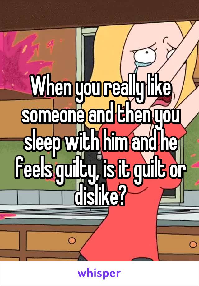 When you really like someone and then you sleep with him and he feels guilty, is it guilt or dislike?