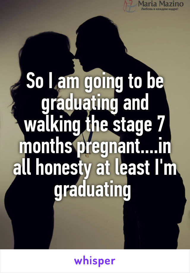 So I am going to be graduating and walking the stage 7 months pregnant....in all honesty at least I'm graduating 