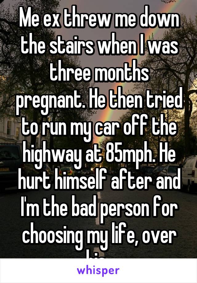 Me ex threw me down the stairs when I was three months pregnant. He then tried to run my car off the highway at 85mph. He hurt himself after and I'm the bad person for choosing my life, over his. 