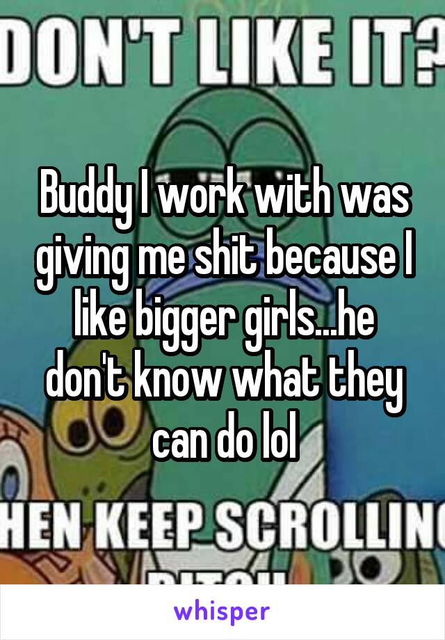 Buddy I work with was giving me shit because I like bigger girls...he don't know what they can do lol
