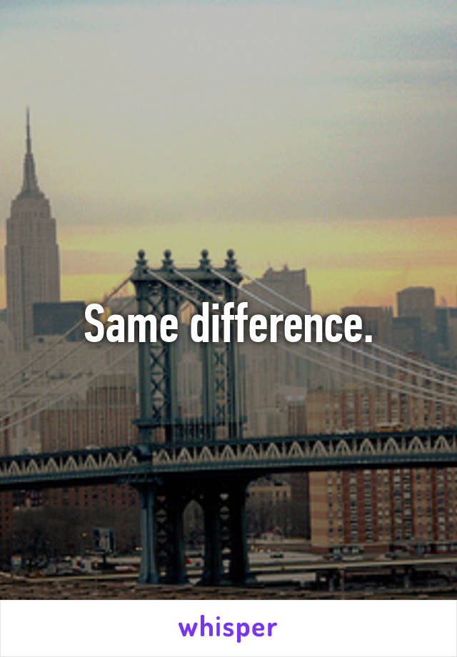 Same difference.