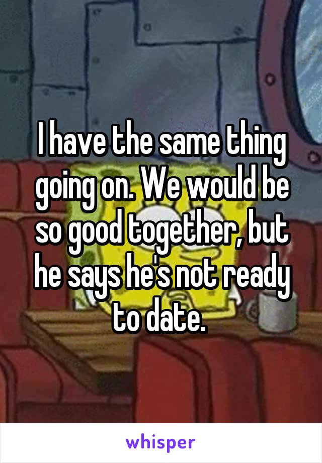 I have the same thing going on. We would be so good together, but he says he's not ready to date. 