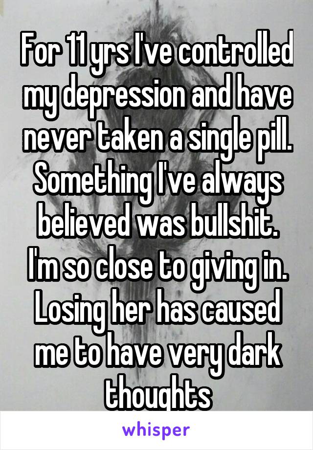For 11 yrs I've controlled my depression and have never taken a single pill. Something I've always believed was bullshit.
I'm so close to giving in.
Losing her has caused me to have very dark thoughts