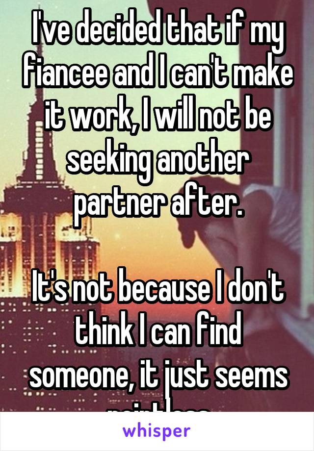 I've decided that if my fiancee and I can't make it work, I will not be seeking another partner after.

It's not because I don't think I can find someone, it just seems pointless
