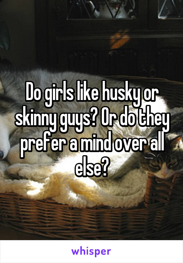 Do girls like husky or skinny guys? Or do they prefer a mind over all else?