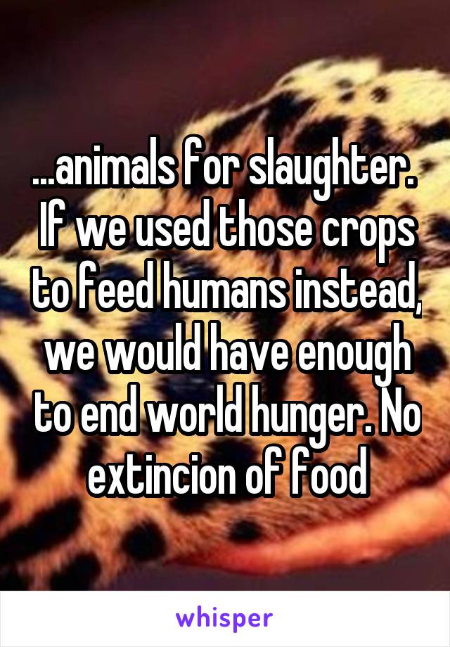 ...animals for slaughter.  If we used those crops to feed humans instead, we would have enough to end world hunger. No extincion of food