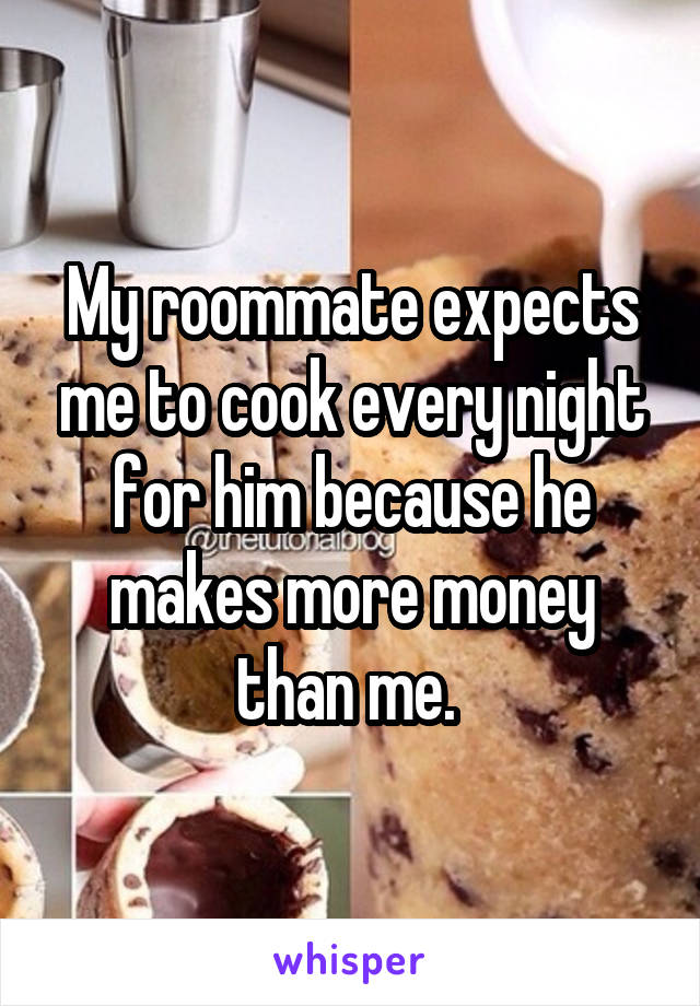 My roommate expects me to cook every night for him because he makes more money than me. 