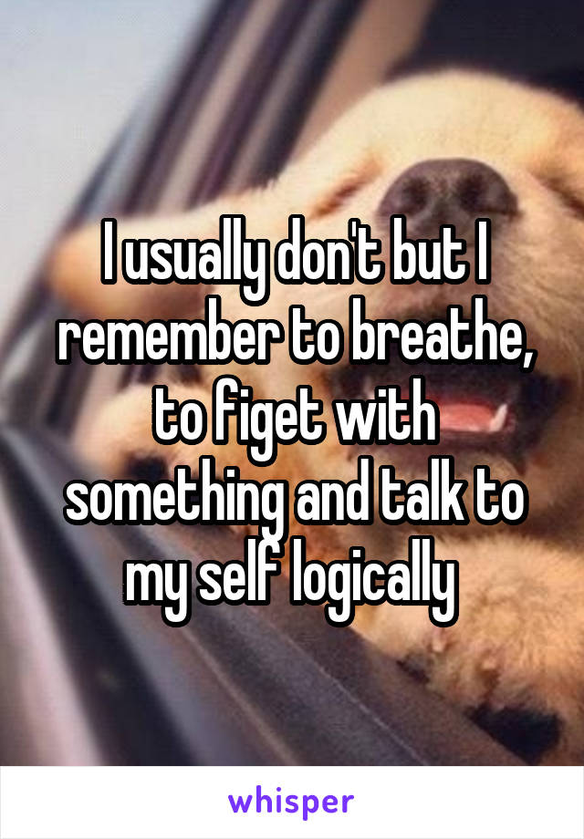 I usually don't but I remember to breathe, to figet with something and talk to my self logically 