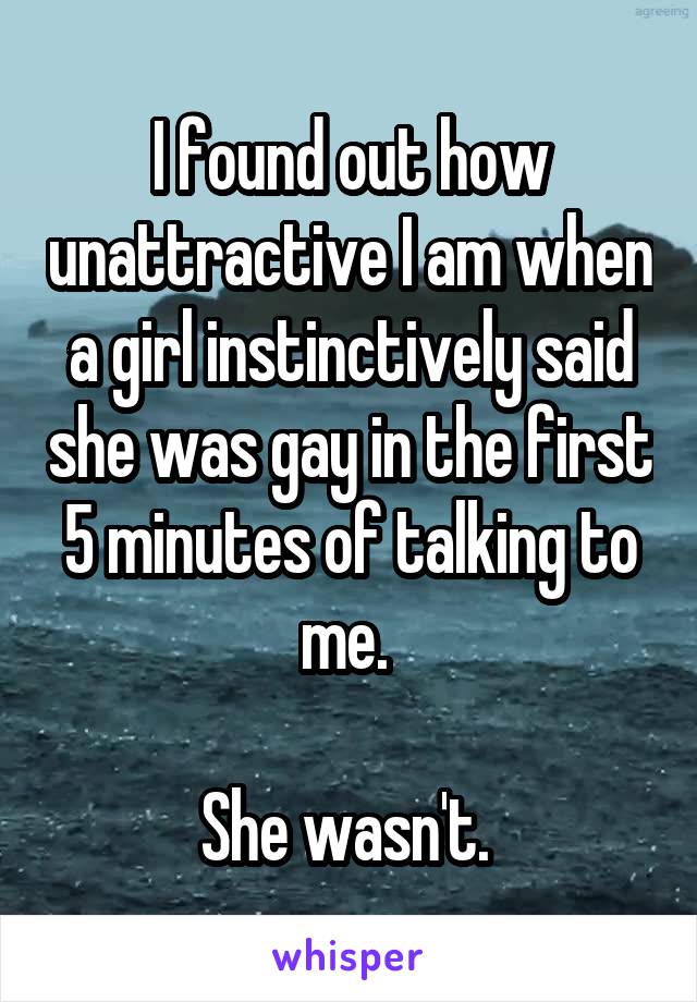 I found out how unattractive I am when a girl instinctively said she was gay in the first 5 minutes of talking to me. 

She wasn't. 