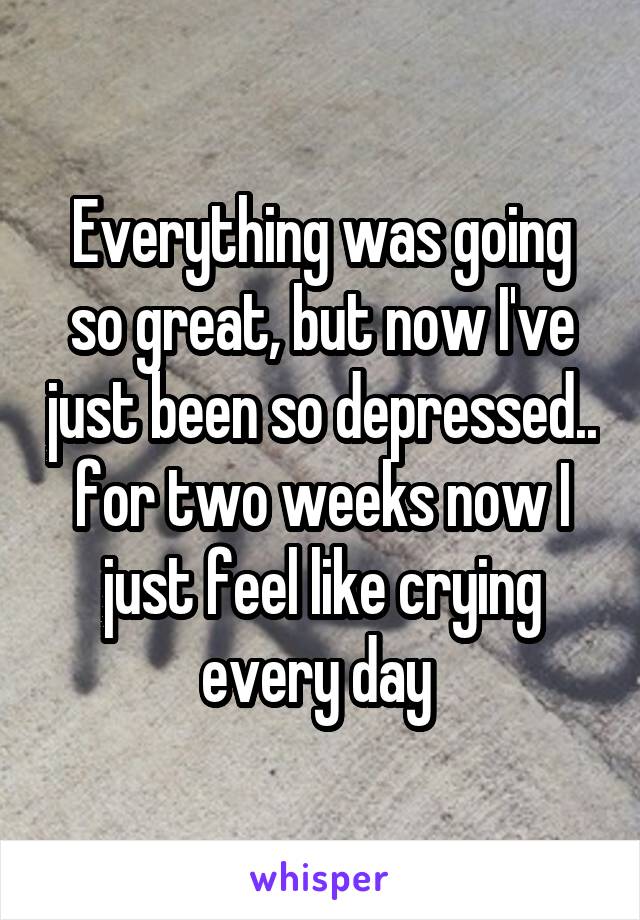 Everything was going so great, but now I've just been so depressed.. for two weeks now I just feel like crying every day 