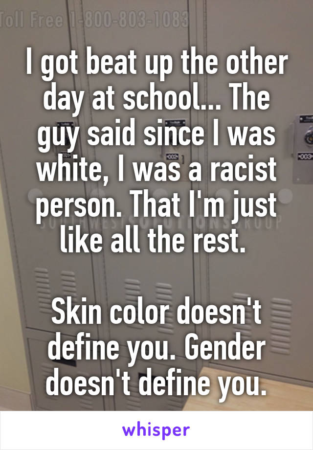I got beat up the other day at school... The guy said since I was white, I was a racist person. That I'm just like all the rest. 

Skin color doesn't define you. Gender doesn't define you.