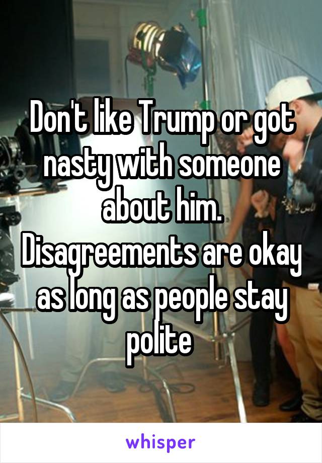 Don't like Trump or got nasty with someone about him. Disagreements are okay as long as people stay polite 