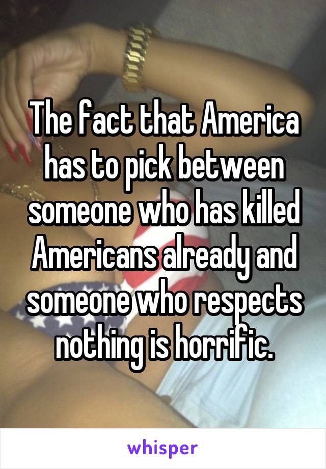 The fact that America has to pick between someone who has killed Americans already and someone who respects nothing is horrific.