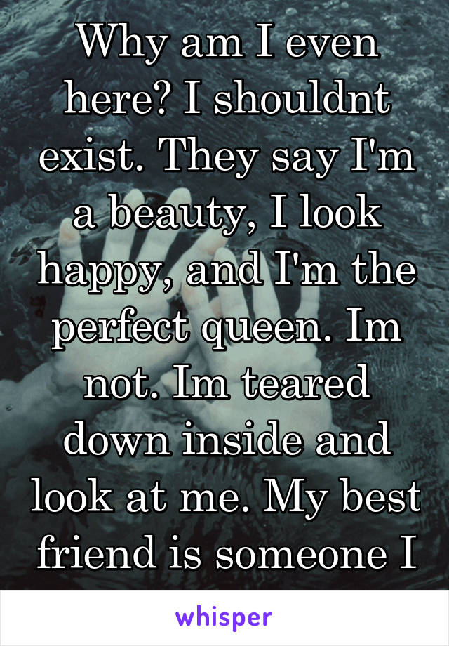 Why am I even here? I shouldnt exist. They say I'm a beauty, I look happy, and I'm the perfect queen. Im not. Im teared down inside and look at me. My best friend is someone I cant even talk too.