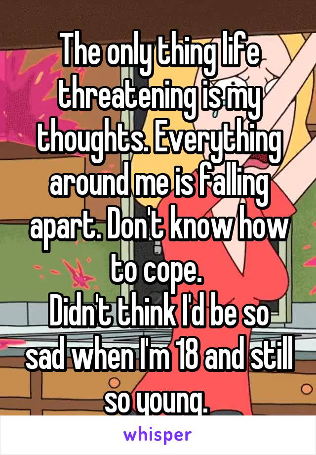 The only thing life threatening is my thoughts. Everything around me is falling apart. Don't know how to cope. 
Didn't think I'd be so sad when I'm 18 and still so young. 