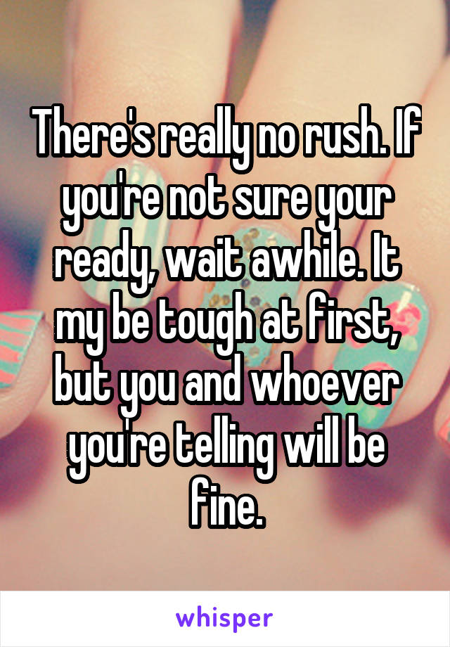 There's really no rush. If you're not sure your ready, wait awhile. It my be tough at first, but you and whoever you're telling will be fine.