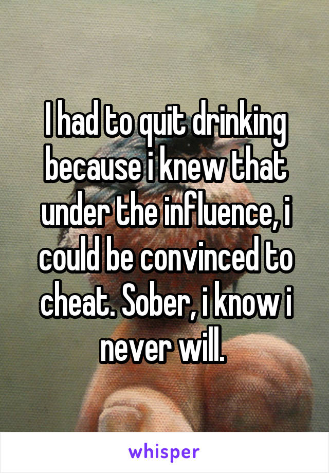 I had to quit drinking because i knew that under the influence, i could be convinced to cheat. Sober, i know i never will. 