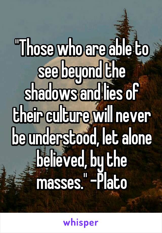 "Those who are able to see beyond the shadows and lies of their culture will never be understood, let alone believed, by the masses." -Plato