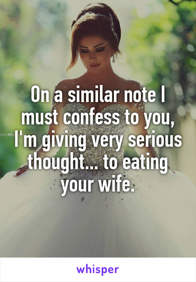 On a similar note I must confess to you, I'm giving very serious thought... to eating your wife.