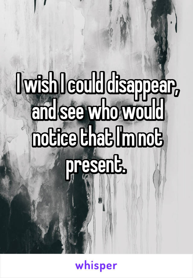 I wish I could disappear, and see who would notice that I'm not present. 
