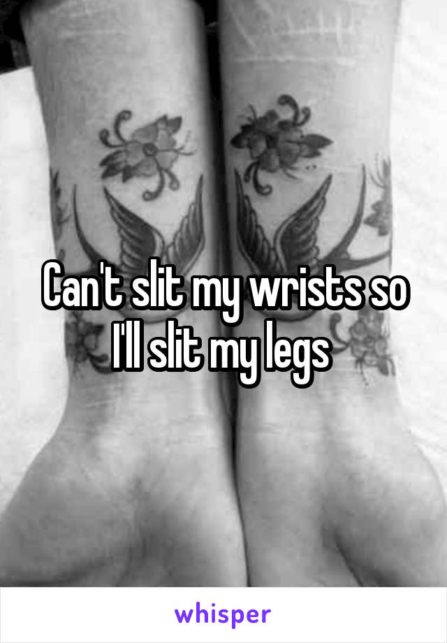 Can't slit my wrists so I'll slit my legs 