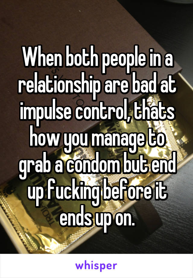 When both people in a relationship are bad at impulse control, thats how you manage to grab a condom but end up fucking before it ends up on.
