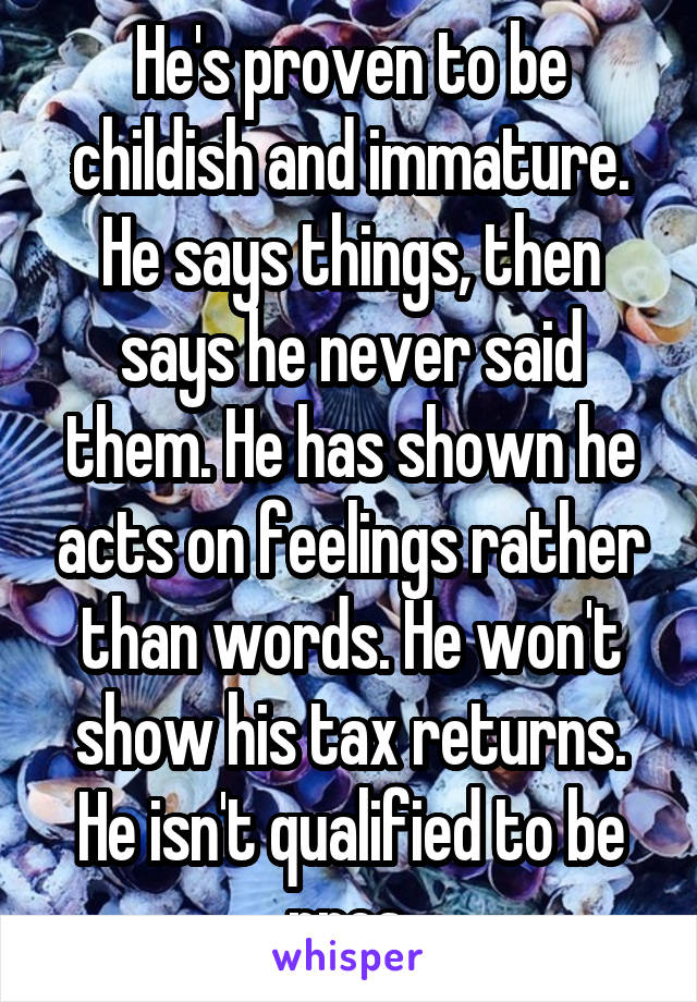 He's proven to be childish and immature. He says things, then says he never said them. He has shown he acts on feelings rather than words. He won't show his tax returns. He isn't qualified to be pres.