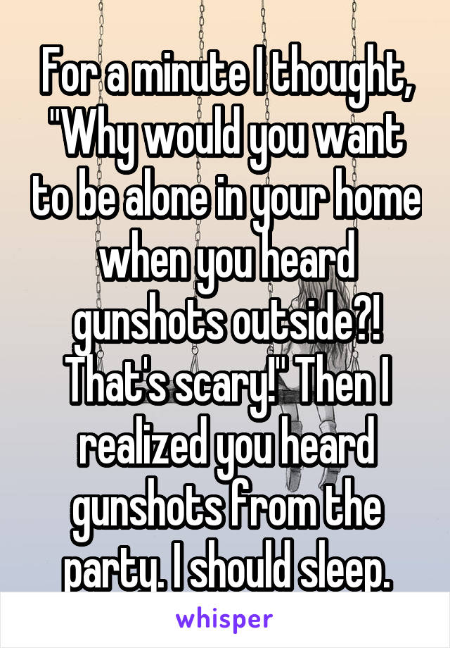 For a minute I thought, "Why would you want to be alone in your home when you heard gunshots outside?! That's scary!" Then I realized you heard gunshots from the party. I should sleep.