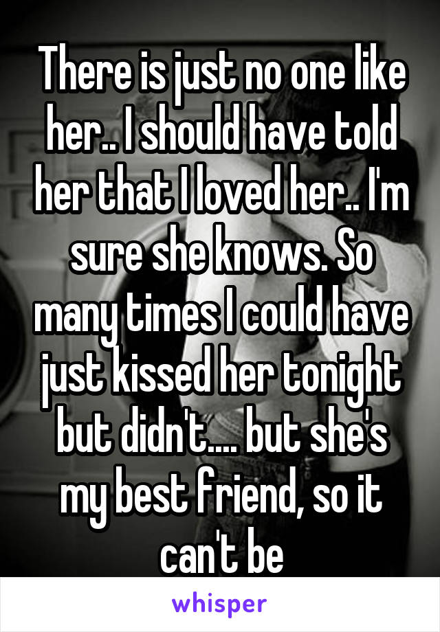 There is just no one like her.. I should have told her that I loved her.. I'm sure she knows. So many times I could have just kissed her tonight but didn't.... but she's my best friend, so it can't be
