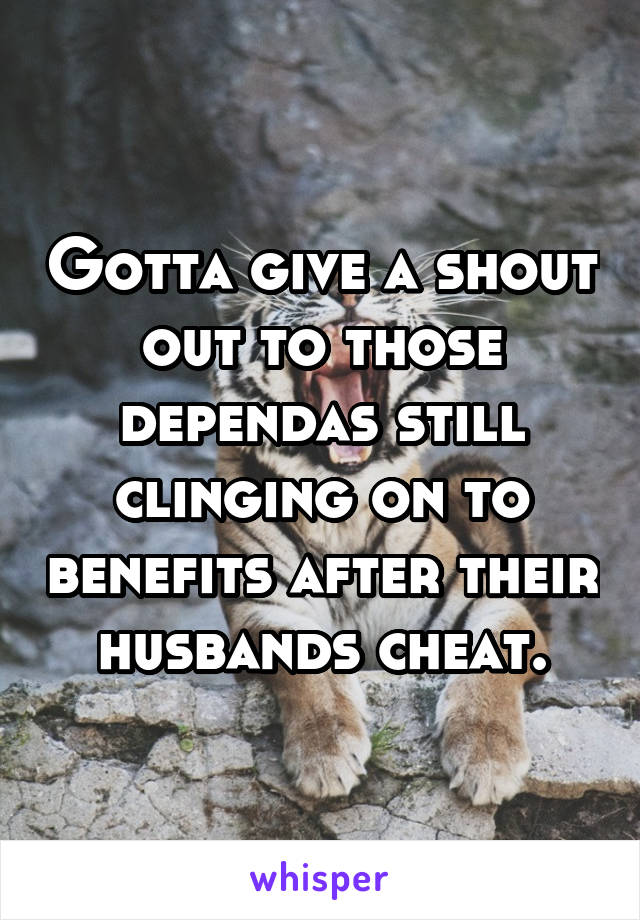 Gotta give a shout out to those dependas still clinging on to benefits after their husbands cheat.