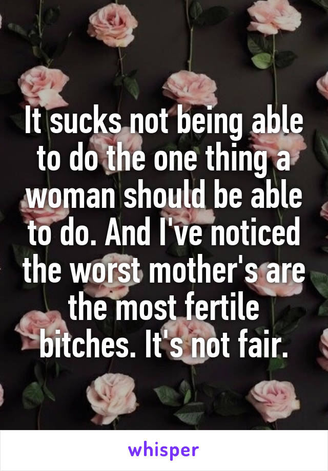 It sucks not being able to do the one thing a woman should be able to do. And I've noticed the worst mother's are the most fertile bitches. It's not fair.