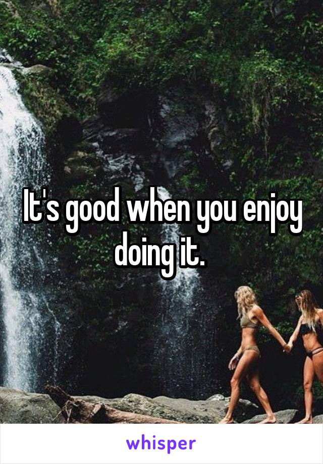 It's good when you enjoy doing it. 