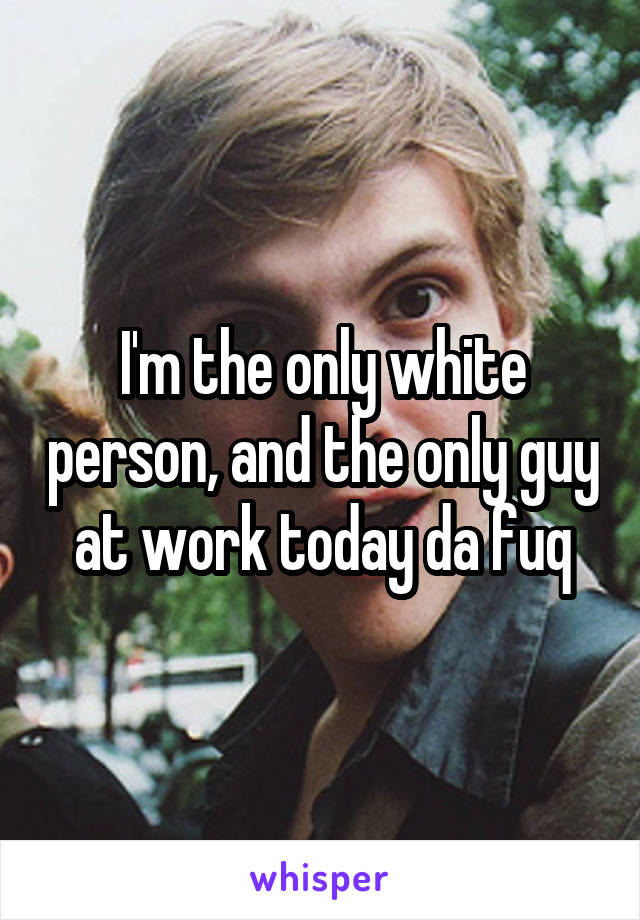 I'm the only white person, and the only guy at work today da fuq