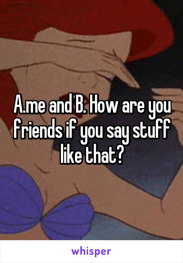 A.me and B. How are you friends if you say stuff like that?