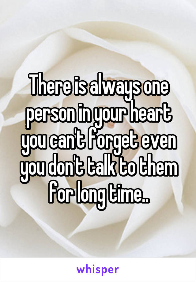 There is always one person in your heart you can't forget even you don't talk to them for long time..