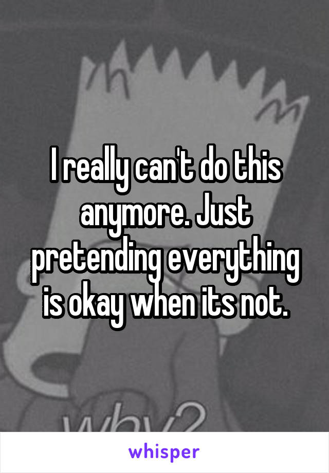 I really can't do this anymore. Just pretending everything is okay when its not.