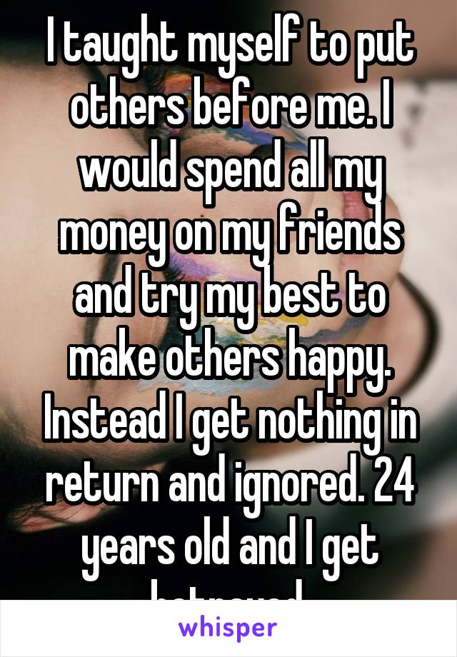 I taught myself to put others before me. I would spend all my money on my friends and try my best to make others happy. Instead I get nothing in return and ignored. 24 years old and I get betrayed.