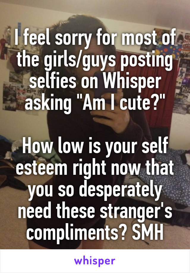 I feel sorry for most of the girls/guys posting selfies on Whisper asking "Am I cute?"

How low is your self esteem right now that you so desperately need these stranger's compliments? SMH