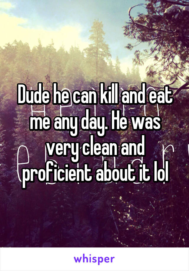 Dude he can kill and eat me any day. He was very clean and proficient about it lol