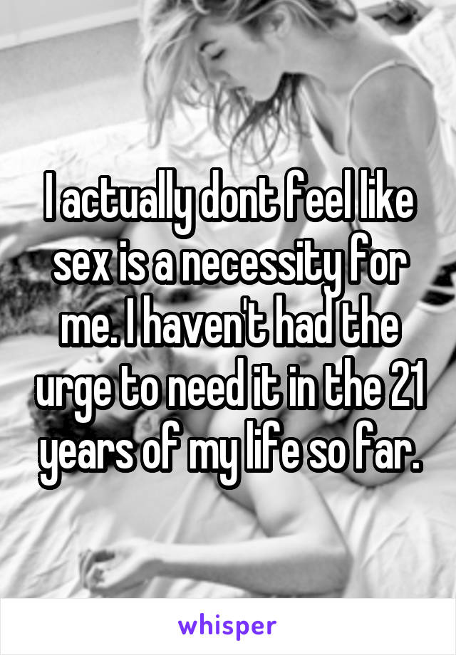 I actually dont feel like sex is a necessity for me. I haven't had the urge to need it in the 21 years of my life so far.