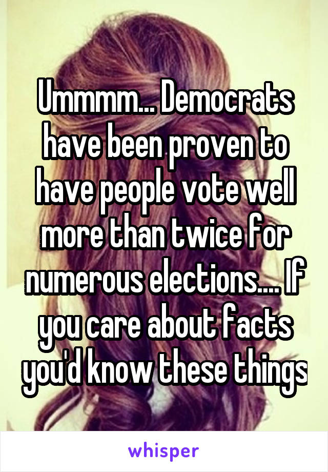 Ummmm... Democrats have been proven to have people vote well more than twice for numerous elections.... If you care about facts you'd know these things