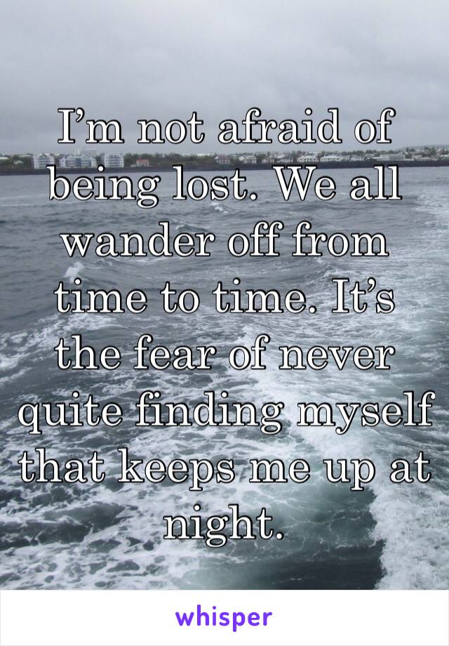 I’m not afraid of being lost. We all wander off from time to time. It’s the fear of never quite finding myself that keeps me up at night.
