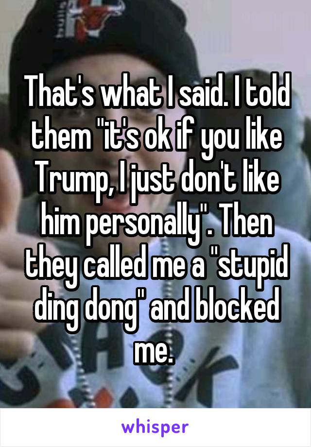 That's what I said. I told them "it's ok if you like Trump, I just don't like him personally". Then they called me a "stupid ding dong" and blocked me. 