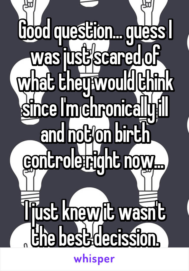 Good question... guess I was just scared of what they would think since I'm chronically ill and not on birth controle right now... 

I just knew it wasn't the best decission.