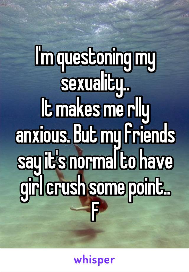 I'm questoning my sexuality..
It makes me rlly anxious. But my friends say it's normal to have girl crush some point..
F