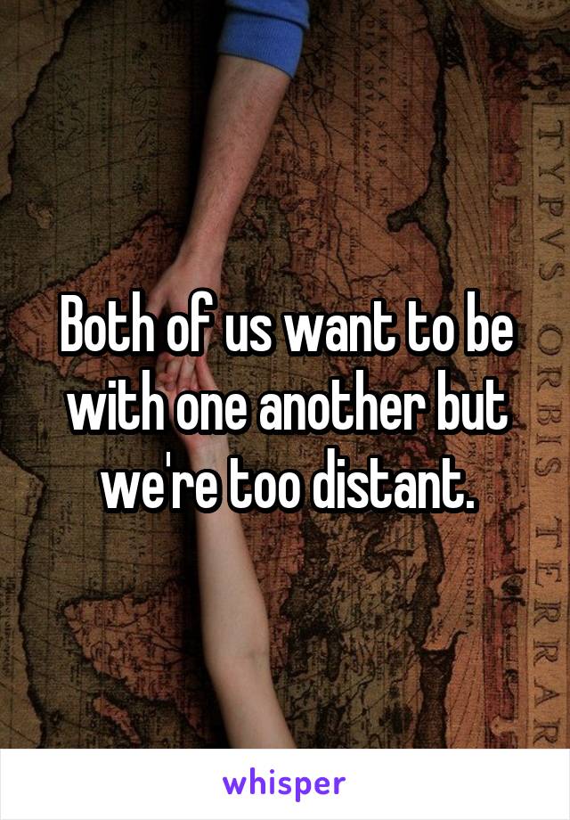 Both of us want to be with one another but we're too distant.