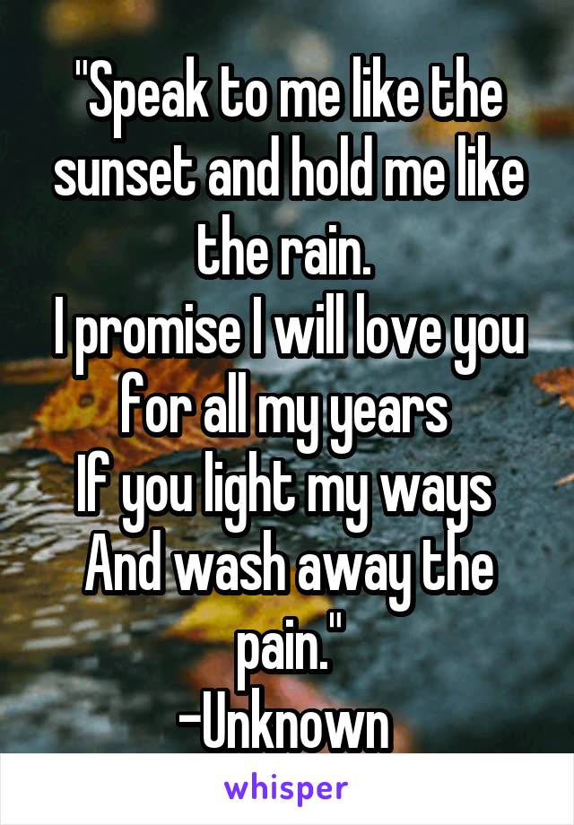 "Speak to me like the sunset and hold me like the rain. 
I promise I will love you for all my years 
If you light my ways 
And wash away the pain."
-Unknown 