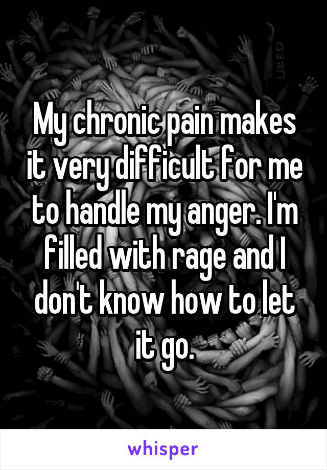 My chronic pain makes it very difficult for me to handle my anger. I'm filled with rage and I don't know how to let it go.