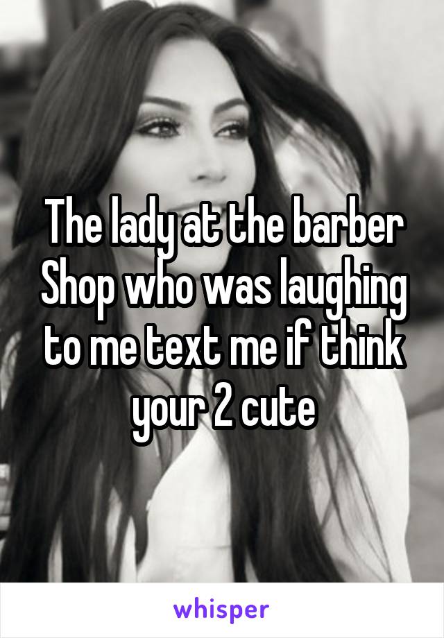 The lady at the barber Shop who was laughing to me text me if think your 2 cute
